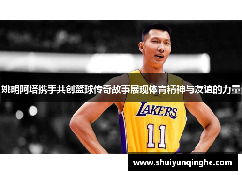 姚明阿塔携手共创篮球传奇故事展现体育精神与友谊的力量