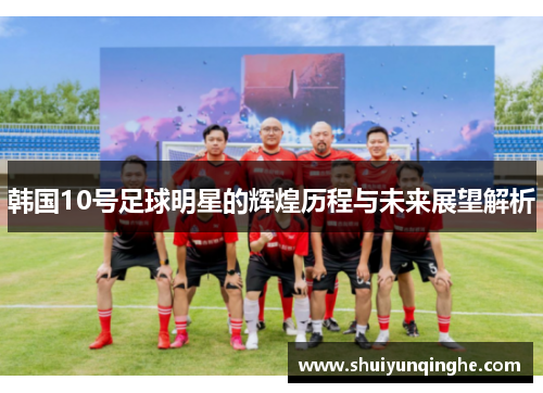 韩国10号足球明星的辉煌历程与未来展望解析