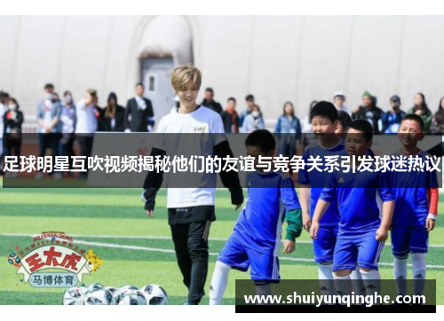 足球明星互吹视频揭秘他们的友谊与竞争关系引发球迷热议