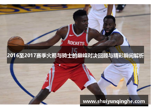 2016至2017赛季火箭与骑士的巅峰对决回顾与精彩瞬间解析