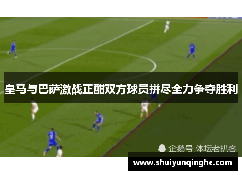 皇马与巴萨激战正酣双方球员拼尽全力争夺胜利